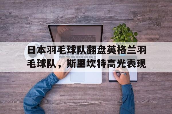 开云官网-日本羽毛球队翻盘英格兰羽毛球队，斯里坎特高光表现的简单介绍